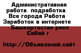 Административная работа (подработка) - Все города Работа » Заработок в интернете   . Башкортостан респ.,Сибай г.